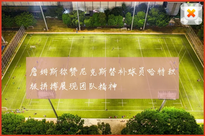 詹姆斯称赞尼克斯替补球员哈特积极拼搏展现团队精神