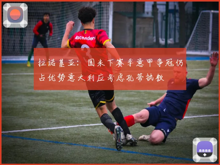 拉诺基亚：国米下赛季意甲争冠仍占优势意大利应考虑孔蒂执教