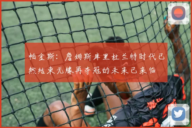 帕金斯：詹姆斯库里杜兰特时代已然结束无缘再夺冠的未来已来临