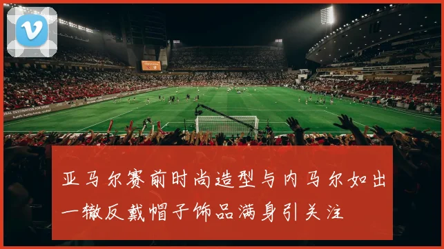 亚马尔赛前时尚造型与内马尔如出一辙反戴帽子饰品满身引关注