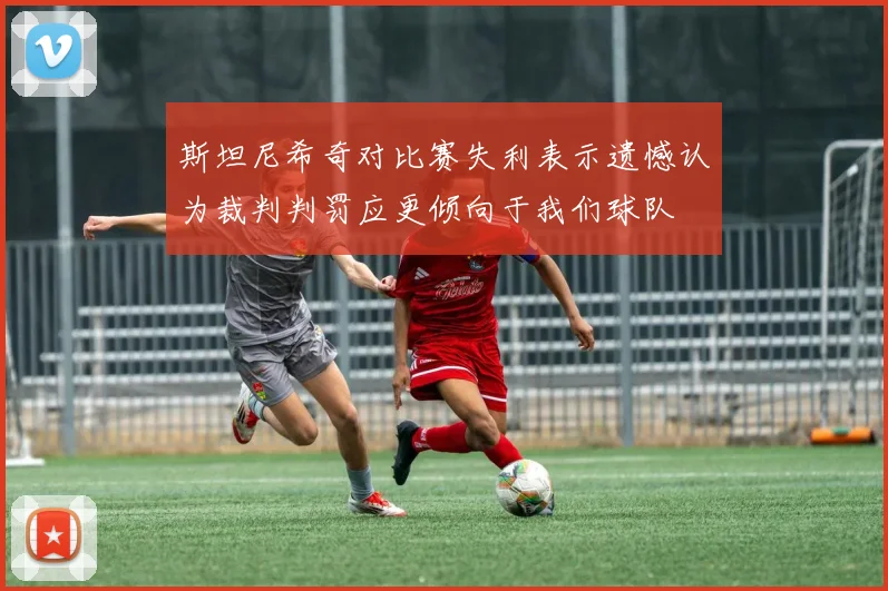 斯坦尼希奇对比赛失利表示遗憾认为裁判判罚应更倾向于我们球队