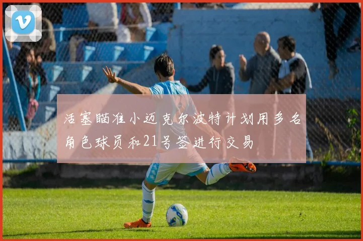 活塞瞄准小迈克尔波特计划用多名角色球员和21号签进行交易