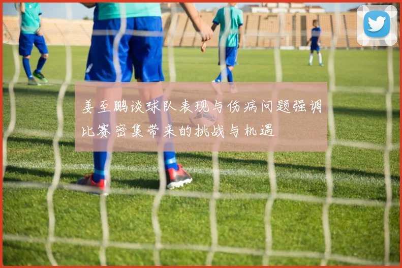 姜至鹏谈球队表现与伤病问题强调比赛密集带来的挑战与机遇