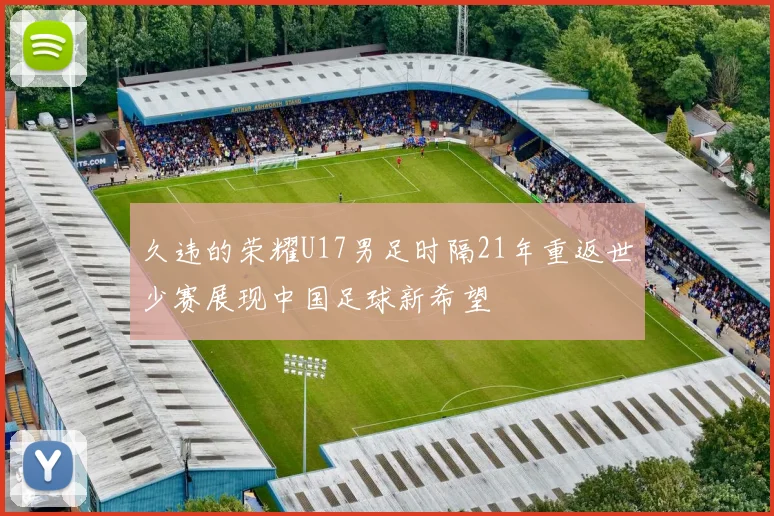 久违的荣耀U17男足时隔21年重返世少赛展现中国足球新希望