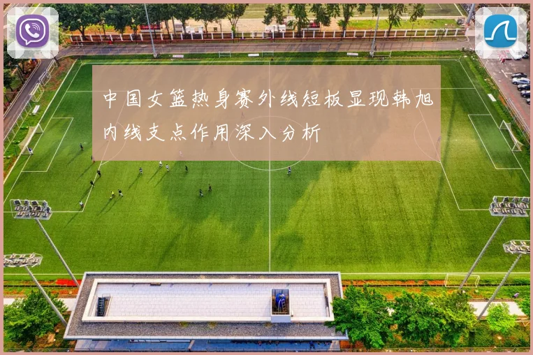 中国女篮热身赛外线短板显现韩旭内线支点作用深入分析