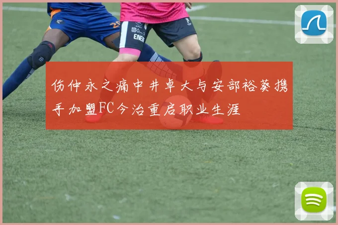 伤仲永之痛中井卓大与安部裕葵携手加盟FC今治重启职业生涯