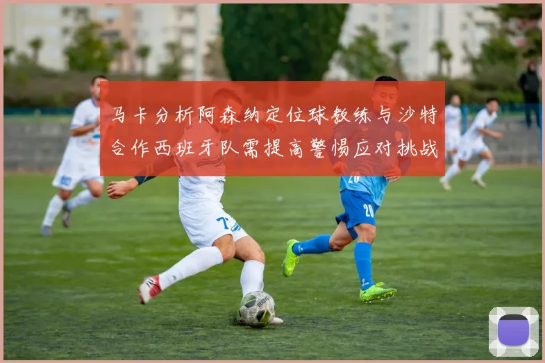 马卡分析阿森纳定位球教练与沙特合作西班牙队需提高警惕应对挑战