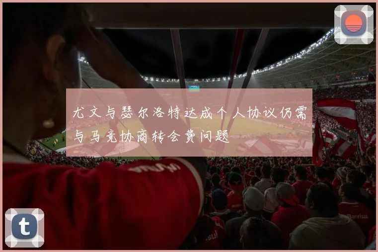 尤文与瑟尔洛特达成个人协议仍需与马竞协商转会费问题