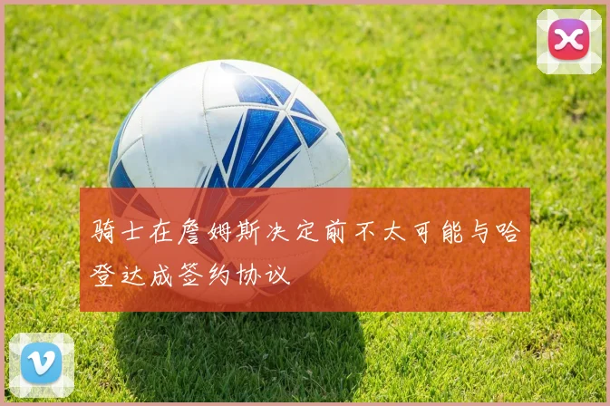 骑士在詹姆斯决定前不太可能与哈登达成签约协议