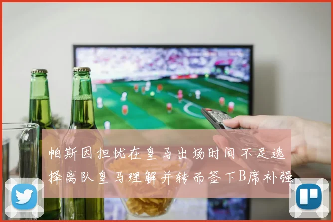帕斯因担忧在皇马出场时间不足选择离队皇马理解并转而签下B席补强阵容