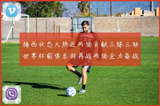 梅西状态火热近两场贡献三球三助世界杯前俱乐部再战两场全力备战大赛