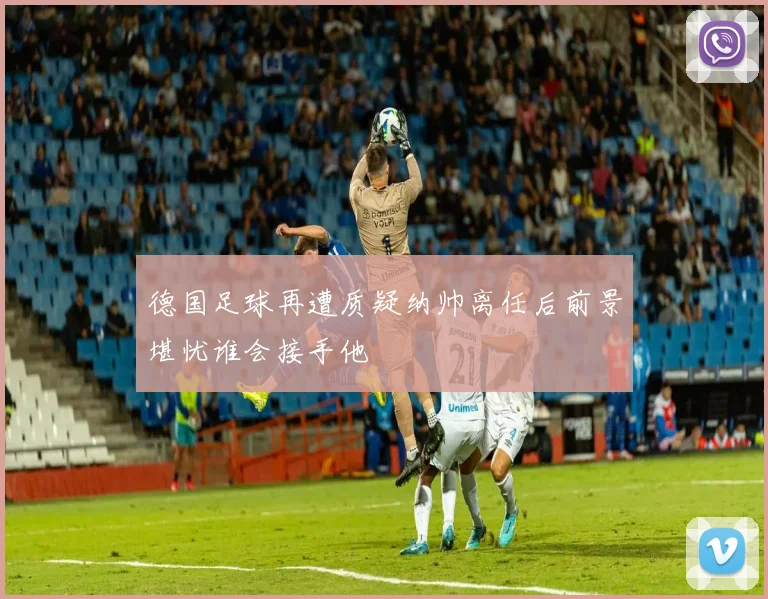 德国足球再遭质疑纳帅离任后前景堪忧谁会接手他