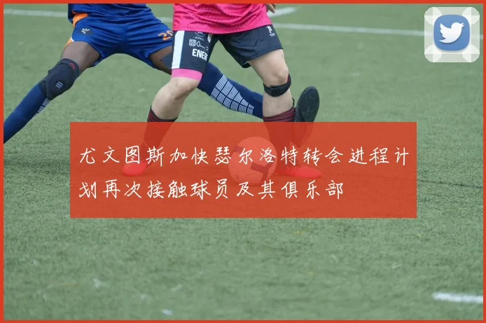 尤文图斯加快瑟尔洛特转会进程计划再次接触球员及其俱乐部