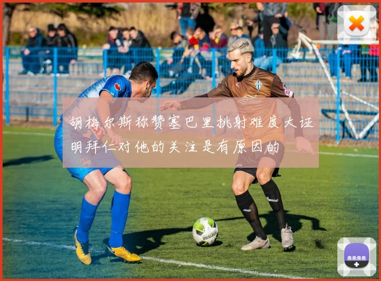 胡梅尔斯称赞塞巴里挑射难度大证明拜仁对他的关注是有原因的