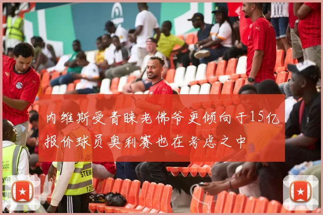 内维斯受青睐老佛爷更倾向于15亿报价球员奥利赛也在考虑之中
