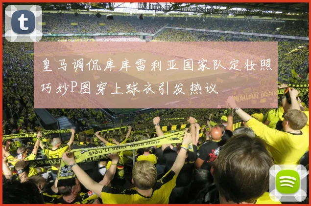 皇马调侃库库雷利亚国家队定妆照巧妙P图穿上球衣引发热议