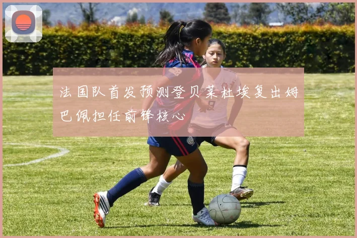 法国队首发预测登贝莱杜埃复出姆巴佩担任前锋核心