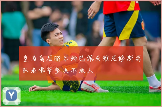 皇马高层暗示姆巴佩或维尼修斯离队老佛爷坚决不放人