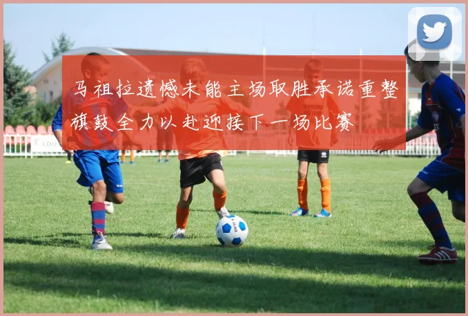 马祖拉遗憾未能主场取胜承诺重整旗鼓全力以赴迎接下一场比赛