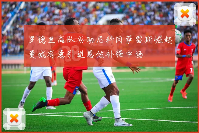 罗德里离队或助尼科冈萨雷斯崛起曼城有意引进恩佐补强中场