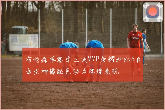 布伦森单赛季三次MVP荣耀科比6自由女神像配色助力辉煌表现