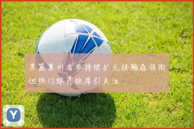 男篮集训名单持续扩充杨瀚森领衔但热门球员缺席引关注