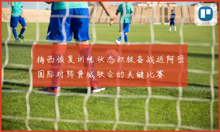 梅西恢复训练状态积极备战迈阿密国际对阵费城联合的关键比赛