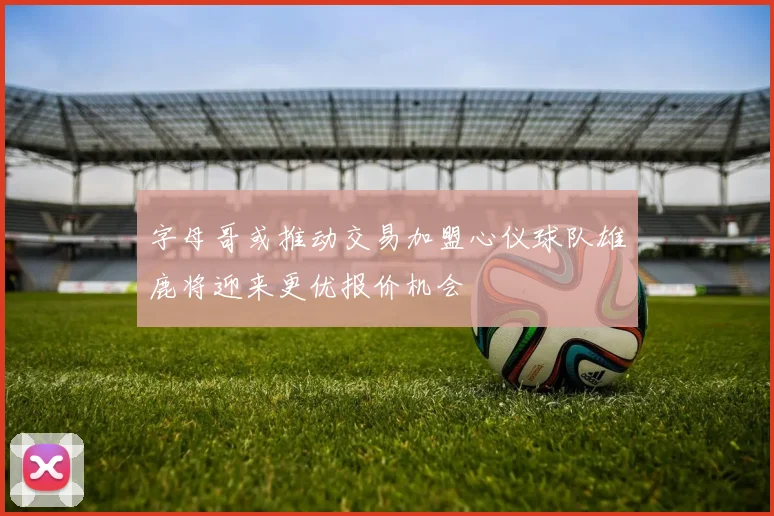 字母哥或推动交易加盟心仪球队雄鹿将迎来更优报价机会