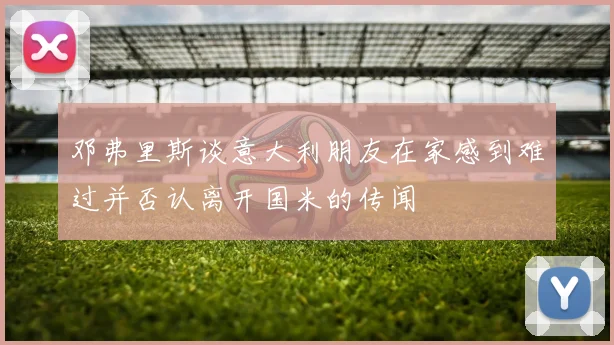 邓弗里斯谈意大利朋友在家感到难过并否认离开国米的传闻