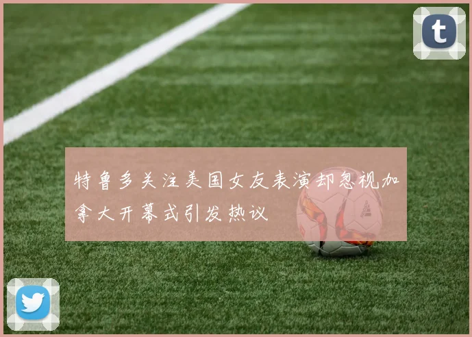 特鲁多关注美国女友表演却忽视加拿大开幕式引发热议